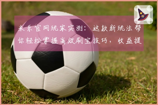 米乐官网玩家实测：这款新玩法帮你轻松掌握高效刷宝技巧，收益提升明显