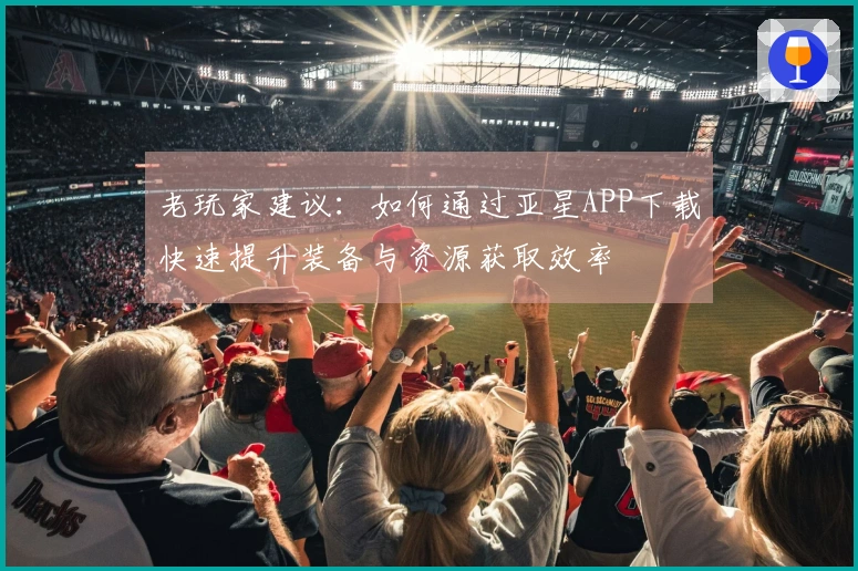 老玩家建议：如何通过亚星APP下载快速提升装备与资源获取效率