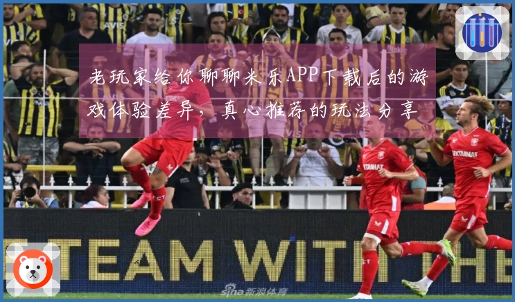 老玩家给你聊聊米乐APP下载后的游戏体验差异，真心推荐的玩法分享！