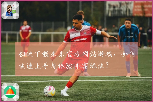 初次下载米乐官方网站游戏，如何快速上手与体验丰富玩法？