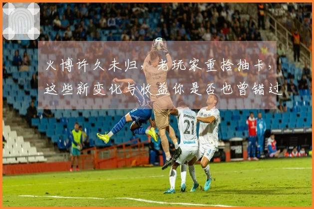 火博许久未归，老玩家重拾抽卡，这些新变化与收益你是否也曾错过？