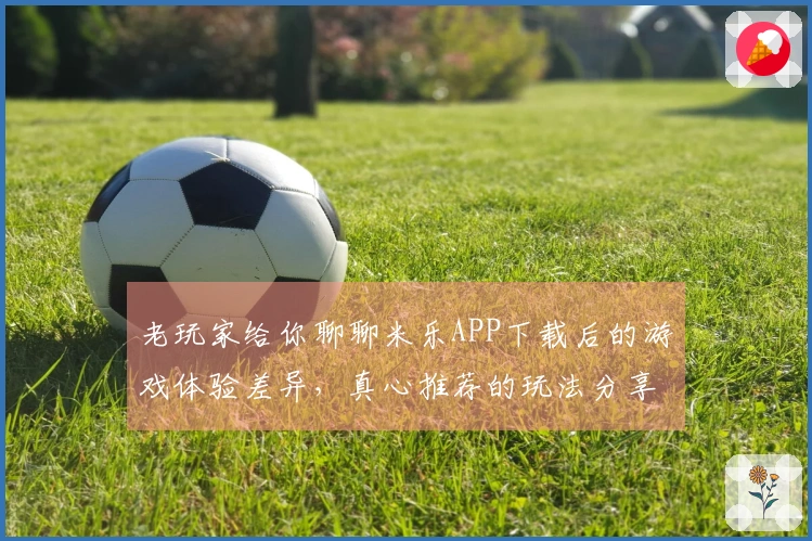 老玩家给你聊聊米乐APP下载后的游戏体验差异，真心推荐的玩法分享！
