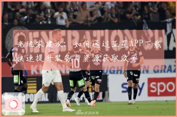 老玩家建议：如何通过亚星APP下载快速提升装备与资源获取效率